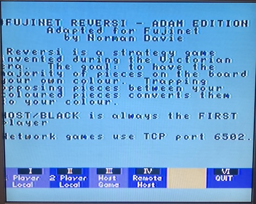 The title screen for Reversi; it says FujiNet Reversi - Adam Edition. Adapted for FujiNet by Norman Davie. Reversi is a strategy game invented during the Victorian era. The goal: to have the majority of the pieces on the board your own colour. Trapping opposing pieces between your coloured pieces converts them to your colour. HOST/BLACK is always the FIRST player. Network games use TCP port 6502.
